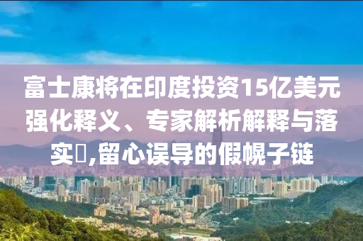 富士康將在印度投資15億美元強化釋義、專家解析解釋與落實?,留心誤導的假幌子鏈