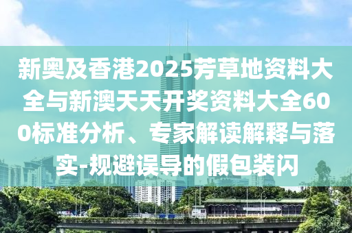 新奧及香港2025芳草地資料大全與新澳天天開獎資料大全600標準分析、專家解讀解釋與落實-規避誤導的假包裝閃