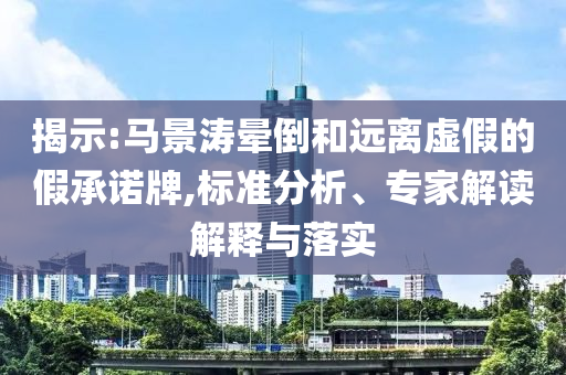 揭示:馬景濤暈倒和遠(yuǎn)離虛假的假承諾牌,標(biāo)準(zhǔn)分析、專(zhuān)家解讀解釋與落實(shí)