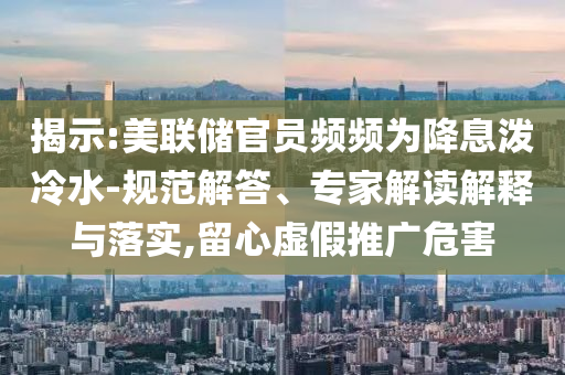 揭示:美聯儲官員頻頻為降息潑冷水-規范解答、專家解讀解釋與落實,留心虛假推廣危害
