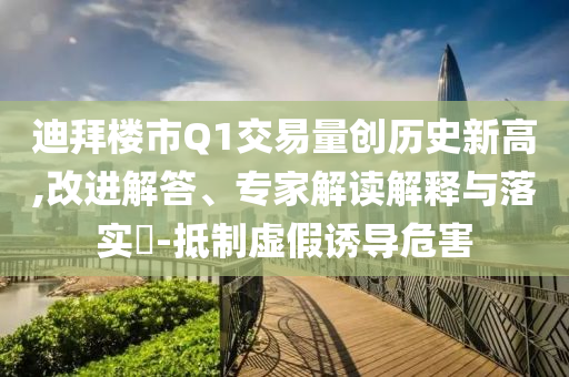 迪拜樓市Q1交易量創歷史新高,改進解答、專家解讀解釋與落實?-抵制虛假誘導危害