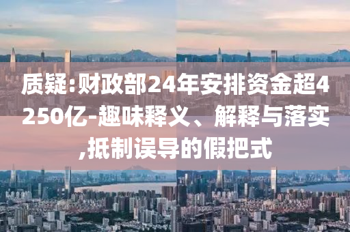 質疑:財政部24年安排資金超4250億-趣味釋義、解釋與落實,抵制誤導的假把式