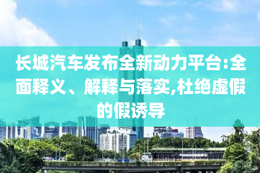 長城汽車發(fā)布全新動力平臺:全面釋義、解釋與落實,杜絕虛假的假誘導
