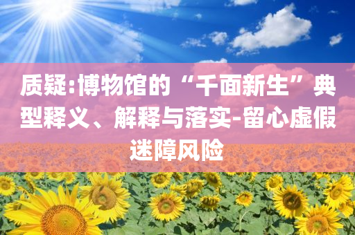 質疑:博物館的“千面新生”典型釋義、解釋與落實-留心虛假迷障風險
