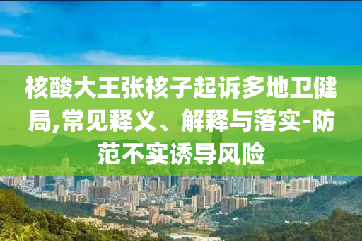 核酸大王張核子起訴多地衛健局,常見釋義、解釋與落實-防范不實誘導風險