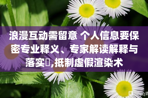 浪漫互動需留意 個人信息要保密專業(yè)釋義、專家解讀解釋與落實?,抵制虛假渲染術(shù)
