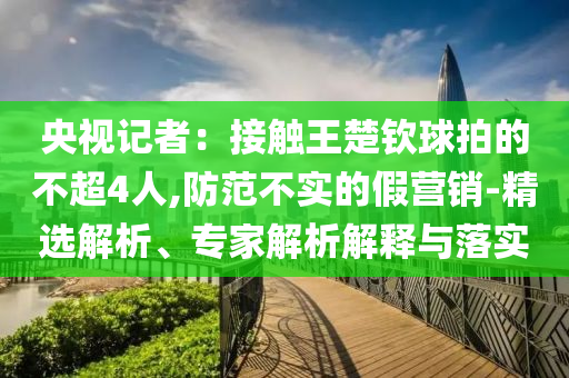 央視記者：接觸王楚欽球拍的不超4人,防范不實(shí)的假營銷-精選解析、專家解析解釋與落實(shí)