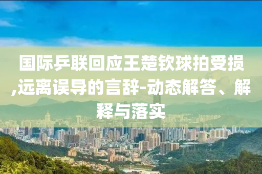 國際乒聯(lián)回應王楚欽球拍受損,遠離誤導的言辭-動態(tài)解答、解釋與落實
