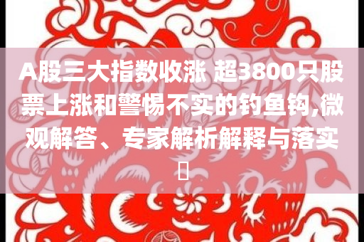 A股三大指數(shù)收漲 超3800只股票上漲和警惕不實的釣魚鉤,微觀解答、專家解析解釋與落實?