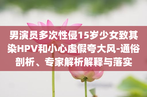 男演員多次性侵15歲少女致其染HPV和小心虛假夸大風-通俗剖析、專家解析解釋與落實