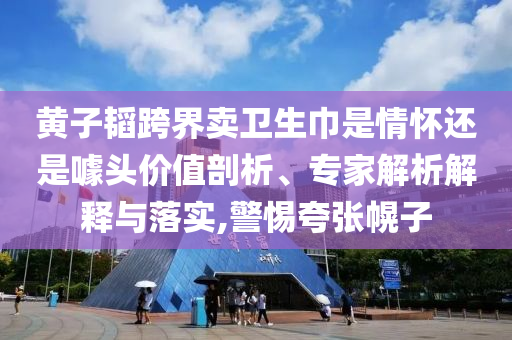黃子韜跨界賣衛(wèi)生巾是情懷還是噱頭價值剖析、專家解析解釋與落實(shí),警惕夸張幌子