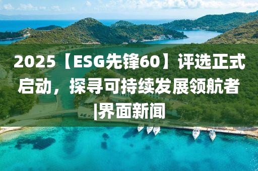 2025【ESG先鋒60】評(píng)選正式啟動(dòng)，探尋可持續(xù)發(fā)展領(lǐng)航者|界面新聞