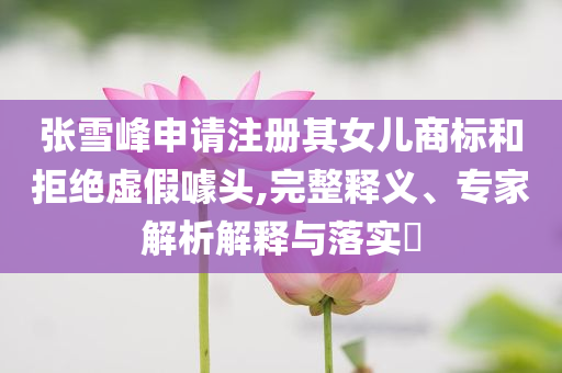 張雪峰申請(qǐng)注冊(cè)其女兒商標(biāo)和拒絕虛假噱頭,完整釋義、專家解析解釋與落實(shí)?