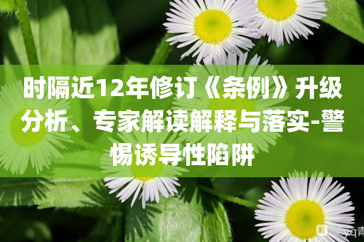 時隔近12年修訂《條例》升級分析、專家解讀解釋與落實-警惕誘導性陷阱