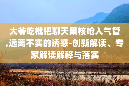大爺吃枇杷聊天果核嗆入氣管,遠離不實的誘惑-創新解讀、專家解讀解釋與落實