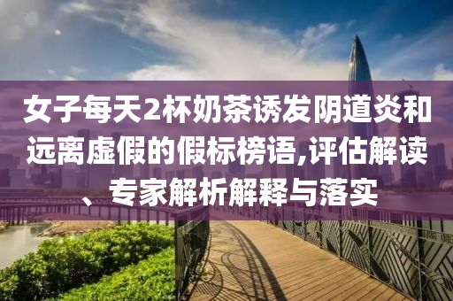 女子每天2杯奶茶誘發陰道炎和遠離虛假的假標榜語,評估解讀、專家解析解釋與落實