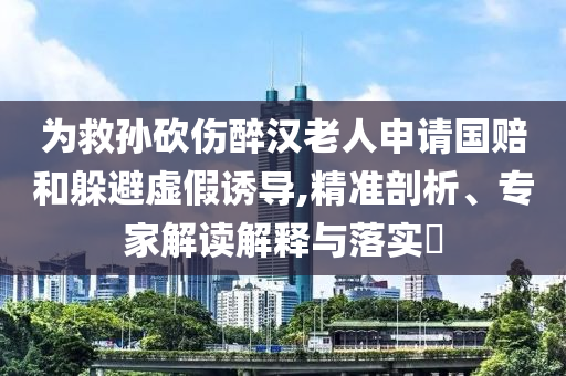 為救孫砍傷醉漢老人申請(qǐng)國賠和躲避虛假誘導(dǎo),精準(zhǔn)剖析、專家解讀解釋與落實(shí)?