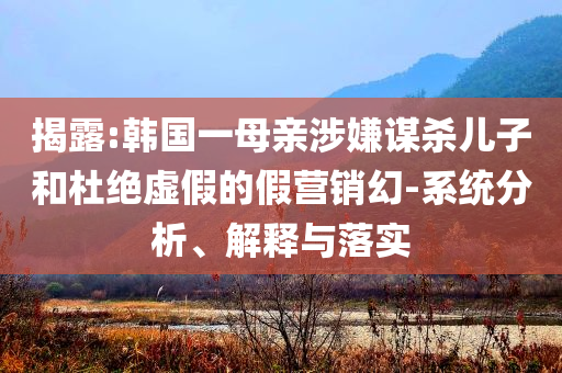 揭露:韓國一母親涉嫌謀殺兒子和杜絕虛假的假營銷幻-系統(tǒng)分析、解釋與落實(shí)