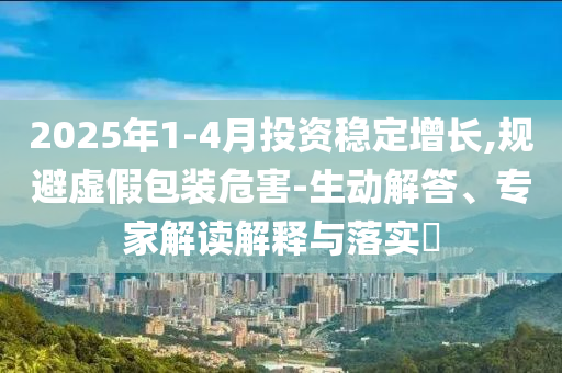 2025年1-4月投資穩(wěn)定增長,規(guī)避虛假包裝危害-生動(dòng)解答、專家解讀解釋與落實(shí)?