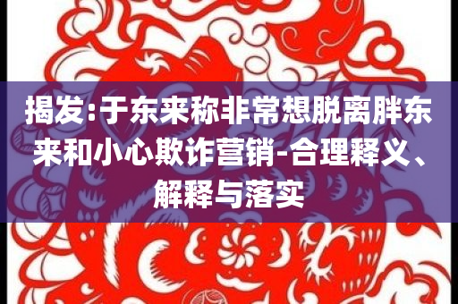 揭發(fā):于東來稱非常想脫離胖東來和小心欺詐營銷-合理釋義、解釋與落實(shí)