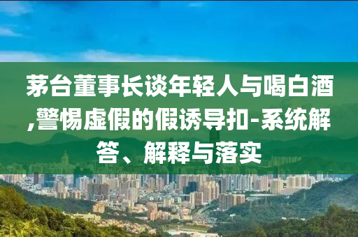 茅臺董事長談年輕人與喝白酒,警惕虛假的假誘導扣-系統解答、解釋與落實