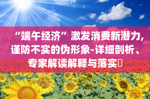 “端午經濟”激發消費新潛力,謹防不實的偽形象-詳細剖析、專家解讀解釋與落實?