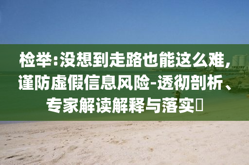 檢舉:沒想到走路也能這么難,謹防虛假信息風險-透徹剖析、專家解讀解釋與落實?