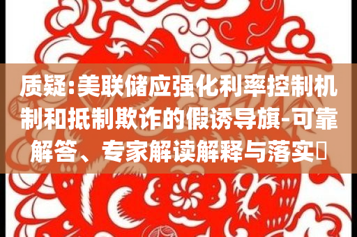 質(zhì)疑:美聯(lián)儲(chǔ)應(yīng)強(qiáng)化利率控制機(jī)制和抵制欺詐的假誘導(dǎo)旗-可靠解答、專家解讀解釋與落實(shí)?