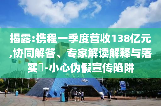 揭露:攜程一季度營收138億元,協同解答、專家解讀解釋與落實?-小心偽假宣傳陷阱