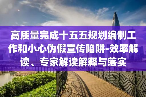 高質(zhì)量完成十五五規(guī)劃編制工作和小心偽假宣傳陷阱-效率解讀、專家解讀解釋與落實