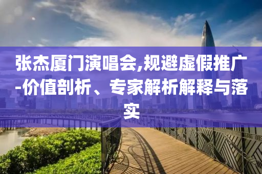 張杰廈門演唱會,規避虛假推廣-價值剖析、專家解析解釋與落實