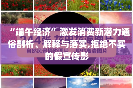 “端午經濟”激發消費新潛力通俗剖析、解釋與落實,拒絕不實的假宣傳影