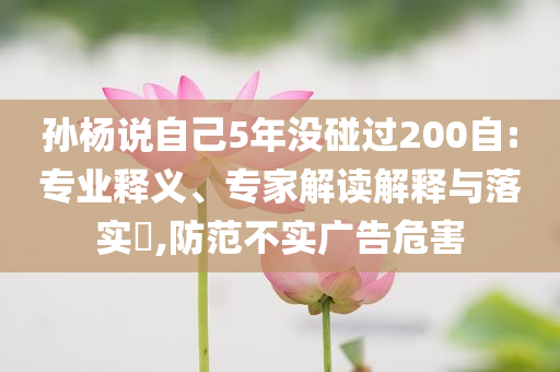 孫楊說自己5年沒碰過200自:專業(yè)釋義、專家解讀解釋與落實(shí)?,防范不實(shí)廣告危害