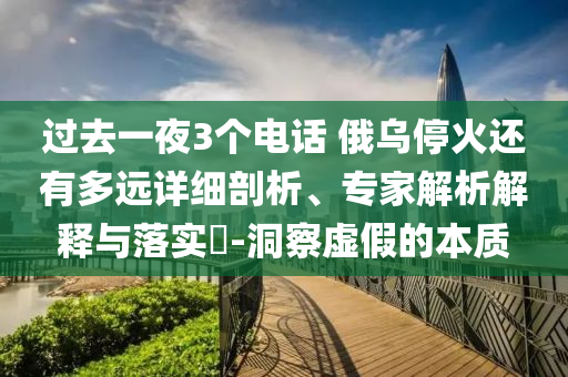 過去一夜3個電話 俄烏停火還有多遠詳細剖析、專家解析解釋與落實?-洞察虛假的本質