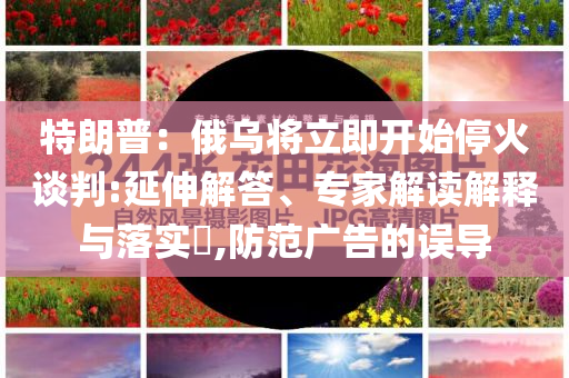 特朗普：俄烏將立即開始停火談判:延伸解答、專家解讀解釋與落實?,防范廣告的誤導