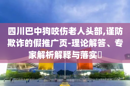 四川巴中狗咬傷老人頭部,謹(jǐn)防欺詐的假推廣頁-理論解答、專家解析解釋與落實?
