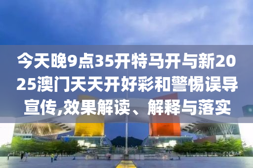 今天晚9點35開特馬開與新2025澳門天天開好彩和警惕誤導宣傳,效果解讀、解釋與落實