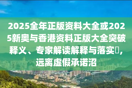 2025全年正版資料大全或2025新奧與香港資料正版大全突破釋義、專家解讀解釋與落實?,遠離虛假承諾沼