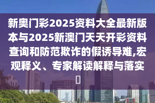 新奧門彩2025資料大全最新版本與2025新澳門天天開彩資料查詢和防范欺詐的假誘導難,宏觀釋義、專家解讀解釋與落實?