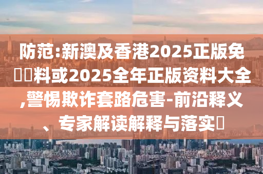 防范:新澳及香港2025正版免費(fèi)資料或2025全年正版資料大全,警惕欺詐套路危害-前沿釋義、專家解讀解釋與落實(shí)?