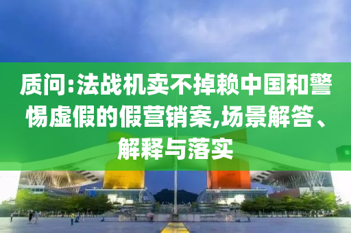 質問:法戰(zhàn)機賣不掉賴中國和警惕虛假的假營銷案,場景解答、解釋與落實