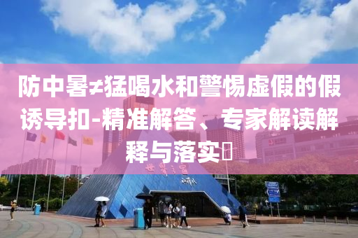 防中暑≠猛喝水和警惕虛假的假誘導(dǎo)扣-精準(zhǔn)解答、專家解讀解釋與落實(shí)?
