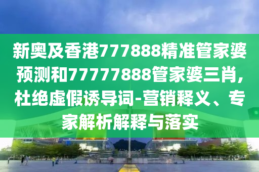 新奧及香港777888精準(zhǔn)管家婆預(yù)測和77777888管家婆三肖,杜絕虛假誘導(dǎo)詞-營銷釋義、專家解析解釋與落實