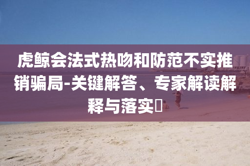 虎鯨會法式熱吻和防范不實推銷騙局-關鍵解答、專家解讀解釋與落實?