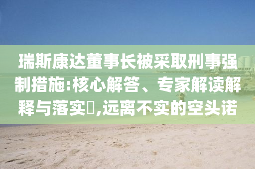瑞斯康達董事長被采取刑事強制措施:核心解答、專家解讀解釋與落實?,遠離不實的空頭諾