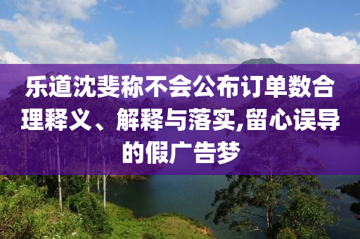 樂道沈斐稱不會公布訂單數合理釋義、解釋與落實,留心誤導的假廣告夢