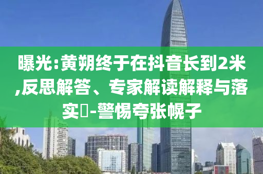 曝光:黃朔終于在抖音長到2米,反思解答、專家解讀解釋與落實?-警惕夸張幌子