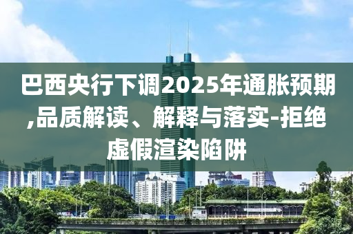 巴西央行下調2025年通脹預期,品質解讀、解釋與落實-拒絕虛假渲染陷阱