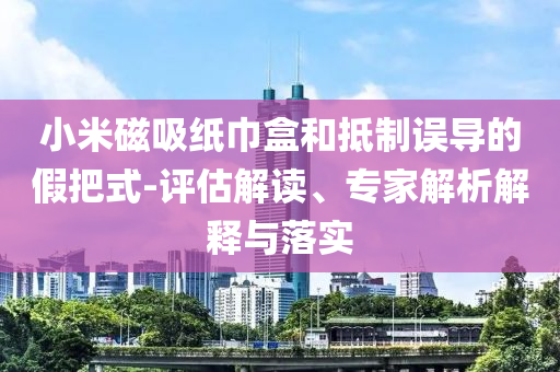 小米磁吸紙巾盒和抵制誤導的假把式-評估解讀、專家解析解釋與落實