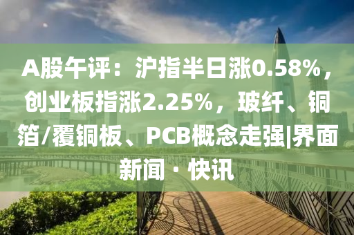 A股午評：滬指半日漲0.58%，創業板指漲2.25%，玻纖、銅箔/覆銅板、PCB概念走強|界面新聞 · 快訊
